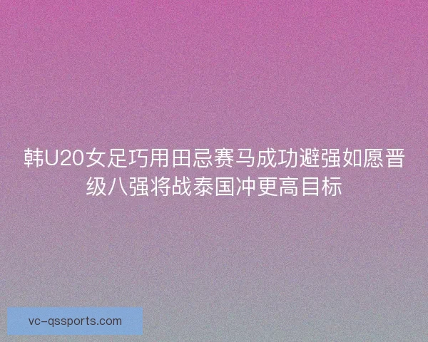 韩U20女足巧用田忌赛马成功避强如愿晋级八强将战泰国冲更高目标