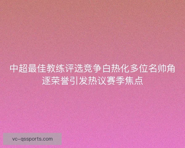 中超最佳教练评选竞争白热化多位名帅角逐荣誉引发热议赛季焦点