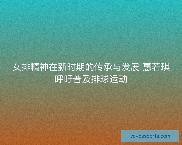 女排精神在新时期的传承与发展 惠若琪呼吁普及排球运动